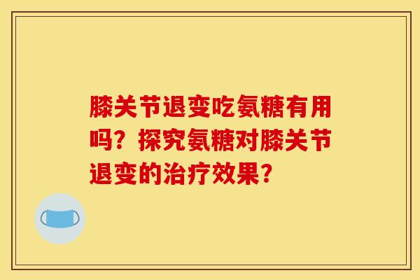 膝关节退变吃氨糖有用吗？探究氨糖对膝关节退变的治疗效果？