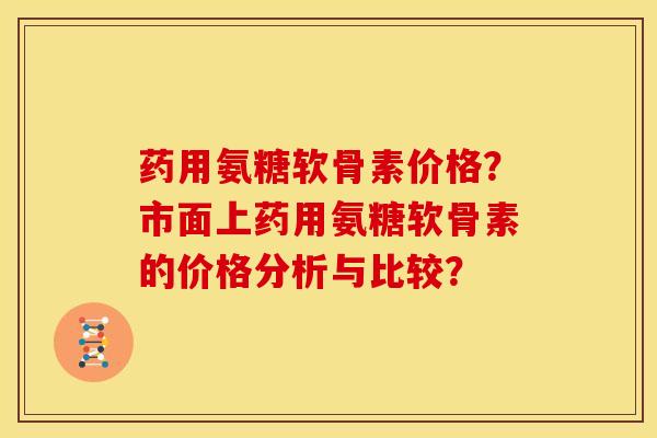 药用氨糖软骨素价格？市面上药用氨糖软骨素的价格分析与比较？-第1张图片-关节骑士