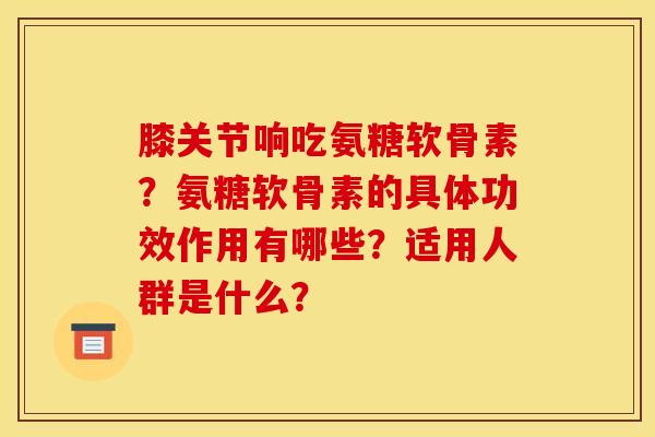 膝关节响吃氨糖软骨素？氨糖软骨素的具体功效作用有哪些？适用人群是什么？