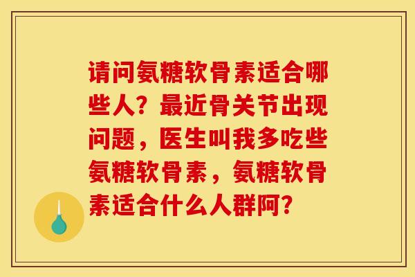 请问氨糖软骨素适合哪些人？最近骨关节出现问题，医生叫我多吃些氨糖软骨素，氨糖软骨素适合什么人群阿？