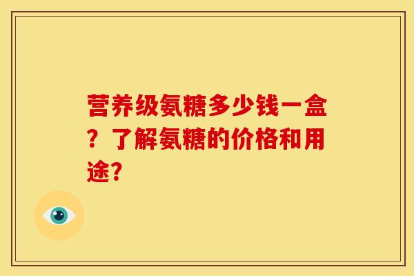 营养级氨糖多少钱一盒？了解氨糖的价格和用途？