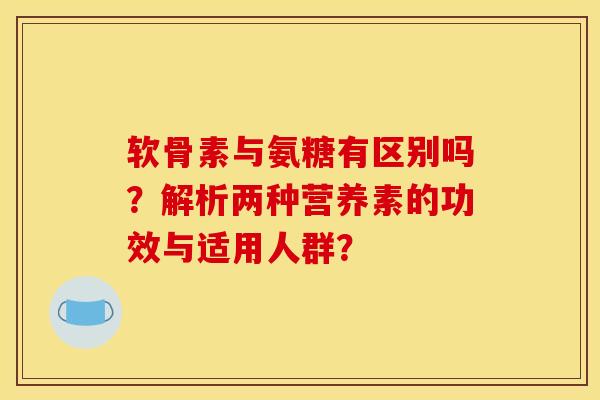 软骨素与氨糖有区别吗？解析两种营养素的功效与适用人群？