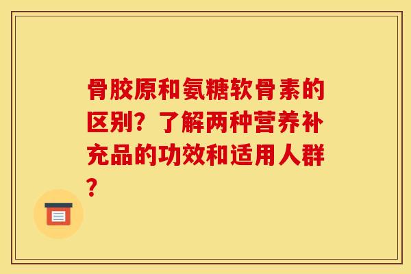 骨胶原和氨糖软骨素的区别？了解两种营养补充品的功效和适用人群？-第1张图片-关节骑士