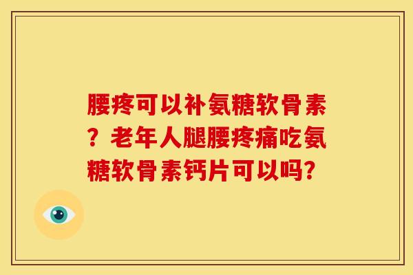 腰疼可以补氨糖软骨素？老年人腿腰疼痛吃氨糖软骨素钙片可以吗？