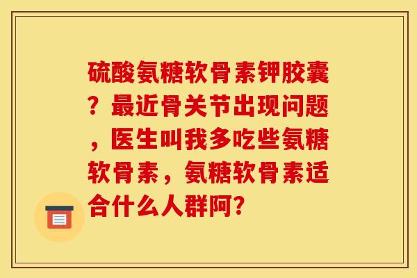 硫酸氨糖软骨素钾胶囊？最近骨关节出现问题，医生叫我多吃些氨糖软骨素，氨糖软骨素适合什么人群阿？