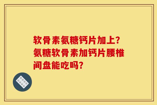软骨素氨糖钙片加上？氨糖软骨素加钙片腰椎间盘能吃吗？