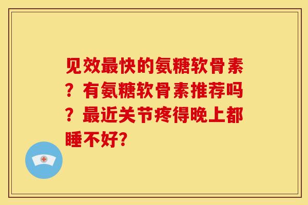 见效最快的氨糖软骨素？有氨糖软骨素推荐吗？最近关节疼得晚上都睡不好？
