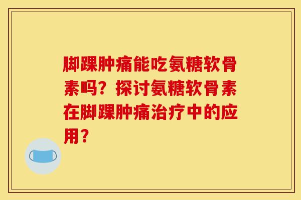 脚踝肿痛能吃氨糖软骨素吗？探讨氨糖软骨素在脚踝肿痛治疗中的应用？