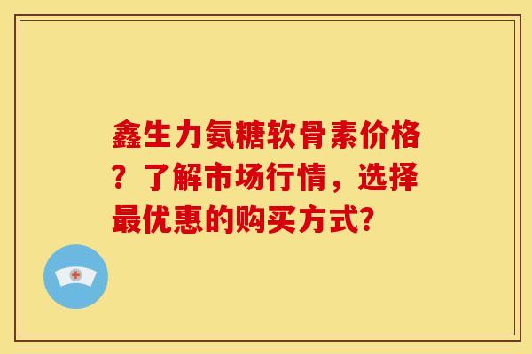 鑫生力氨糖软骨素价格？了解市场行情，选择最优惠的购买方式？