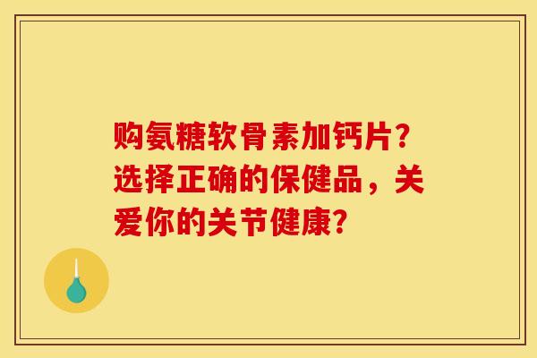 购氨糖软骨素加钙片？选择正确的保健品，关爱你的关节健康？