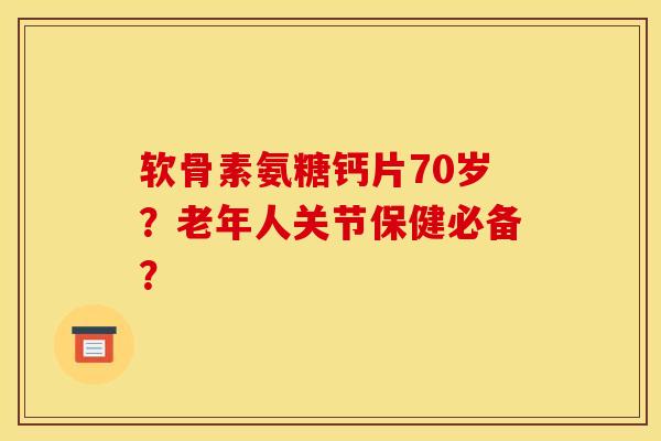 软骨素氨糖钙片70岁？老年人关节保健必备？