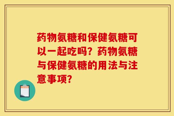 药物氨糖和保健氨糖可以一起吃吗？药物氨糖与保健氨糖的用法与注意事项？