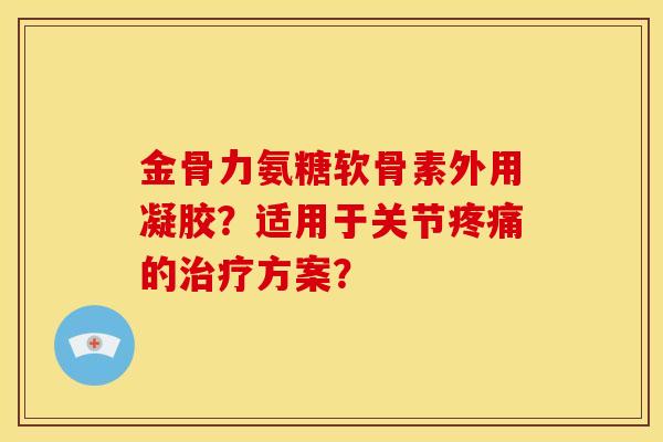 金骨力氨糖软骨素外用凝胶？适用于关节疼痛的治疗方案？