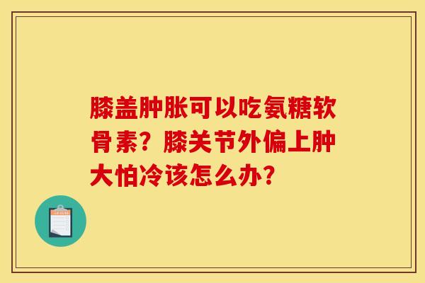 膝盖肿胀可以吃氨糖软骨素？膝关节外偏上肿大怕冷该怎么办？
