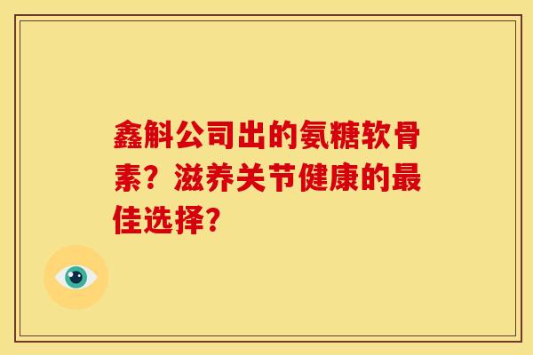 鑫斛公司出的氨糖软骨素？滋养关节健康的最佳选择？