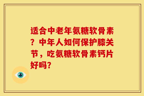 适合中老年氨糖软骨素？中年人如何保护膝关节，吃氨糖软骨素钙片好吗？