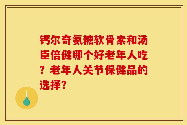 钙尔奇氨糖软骨素和汤臣倍健哪个好老年人吃？老年人关节保健品的选择？