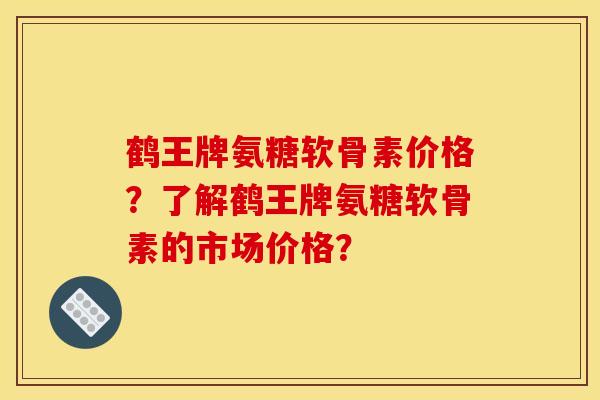 鹤王牌氨糖软骨素价格？了解鹤王牌氨糖软骨素的市场价格？