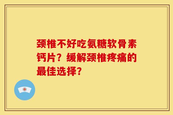 颈椎不好吃氨糖软骨素钙片？缓解颈椎疼痛的最佳选择？
