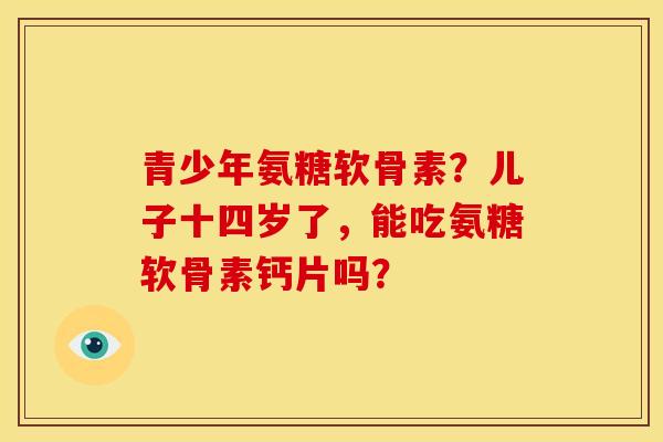 青少年氨糖软骨素？儿子十四岁了，能吃氨糖软骨素钙片吗？