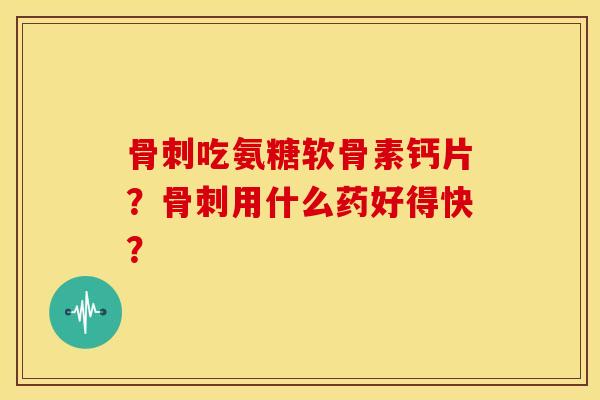 骨刺吃氨糖软骨素钙片？骨刺用什么药好得快？