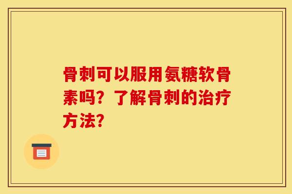 骨刺可以服用氨糖软骨素吗？了解骨刺的治疗方法？