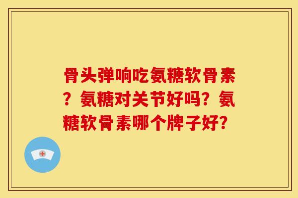 骨头弹响吃氨糖软骨素?氨糖对关节好吗?氨糖软骨素哪个牌子好?-第1张图片-关节骑士 骨头弹响吃氨糖软骨素?氨糖对关节好吗?氨糖软骨素哪个牌子好?-第1张图片-关节骑士