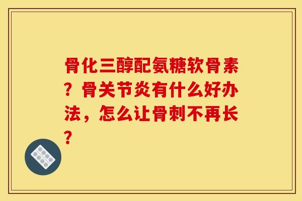 骨化三醇配氨糖软骨素？骨关节炎有什么好办法，怎么让骨刺不再长？