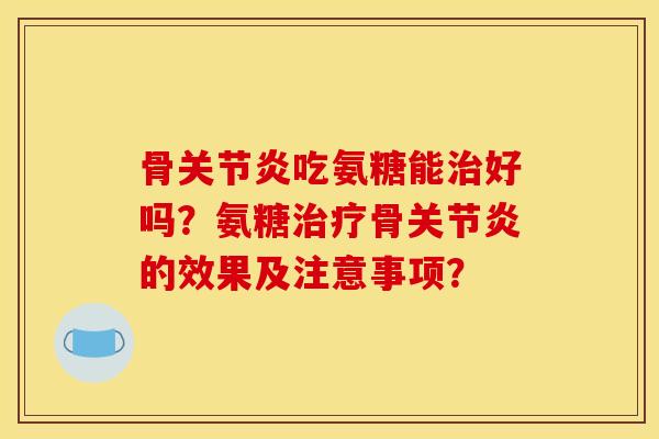 骨关节炎吃氨糖能治好吗？氨糖治疗骨关节炎的效果及注意事项？