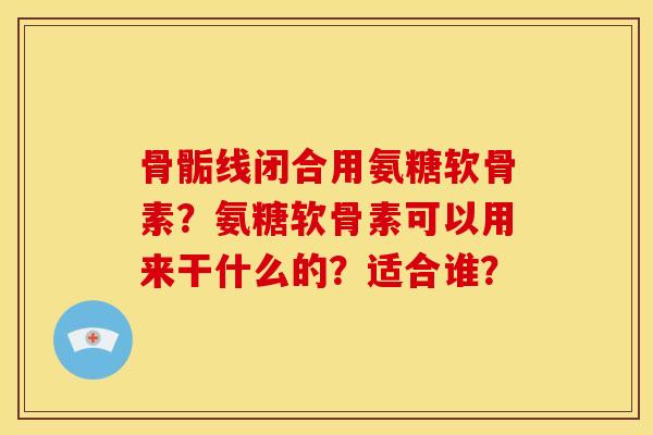 骨骺线闭合用氨糖软骨素？氨糖软骨素可以用来干什么的？适合谁？