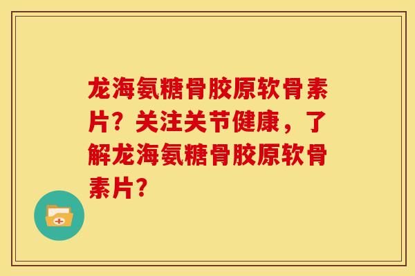 龙海氨糖骨胶原软骨素片？关注关节健康，了解龙海氨糖骨胶原软骨素片？-第1张图片-关节骑士