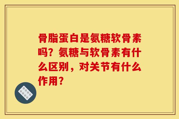 骨脂蛋白是氨糖软骨素吗？氨糖与软骨素有什么区别，对关节有什么作用？