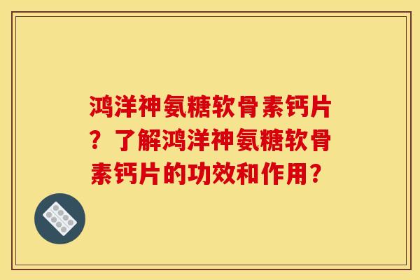鸿洋神氨糖软骨素钙片？了解鸿洋神氨糖软骨素钙片的功效和作用？