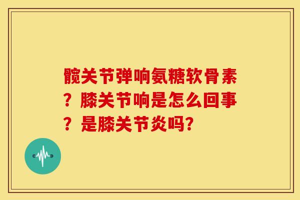 髋关节弹响氨糖软骨素？膝关节响是怎么回事？是膝关节炎吗？