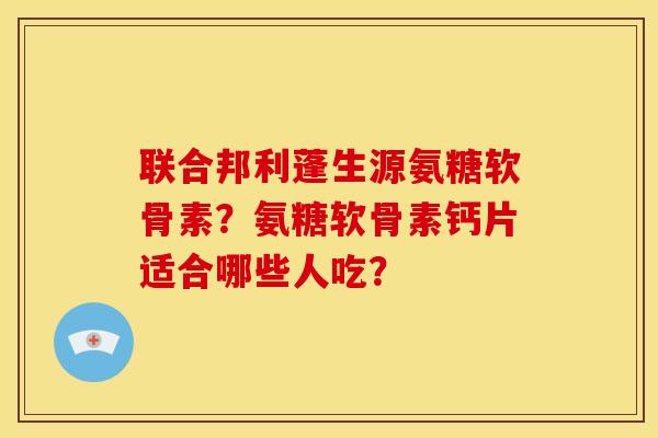 联合邦利蓬生源氨糖软骨素？氨糖软骨素钙片适合哪些人吃？