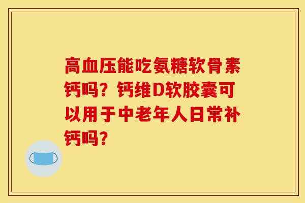 高血压能吃氨糖软骨素钙吗？钙维D软胶囊可以用于中老年人日常补钙吗？