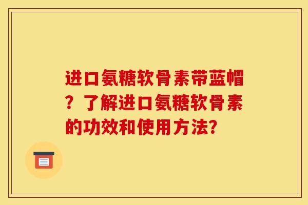 进口氨糖软骨素带蓝帽？了解进口氨糖软骨素的功效和使用方法？-第1张图片-关节骑士