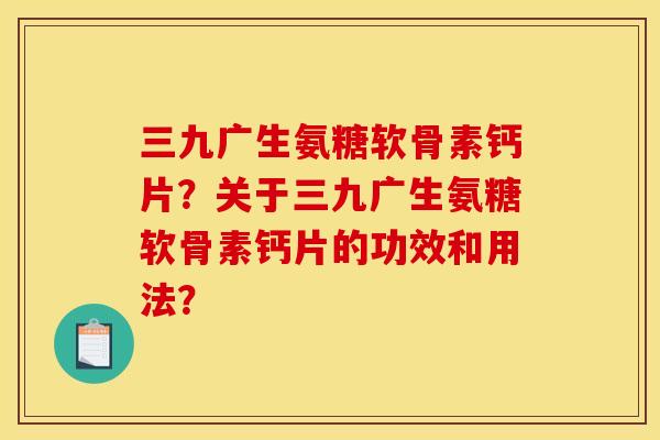 三九广生氨糖软骨素钙片？关于三九广生氨糖软骨素钙片的功效和用法？