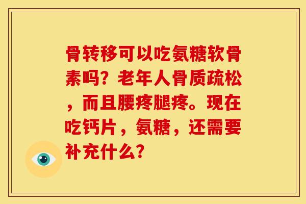 骨转移可以吃氨糖软骨素吗？老年人骨质疏松，而且腰疼腿疼。现在吃钙片，氨糖，还需要补充什么？