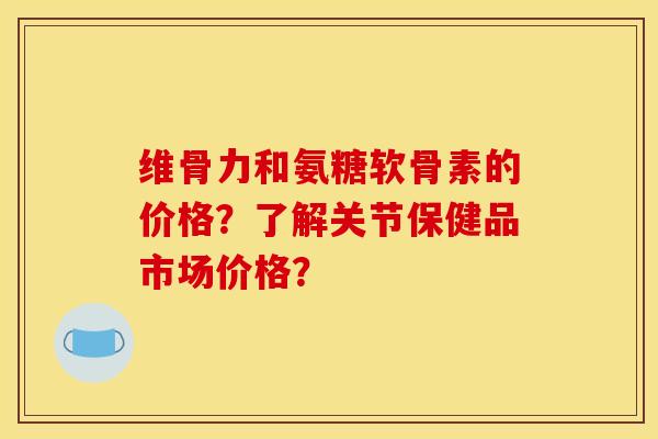 维骨力和氨糖软骨素的价格？了解关节保健品市场价格？