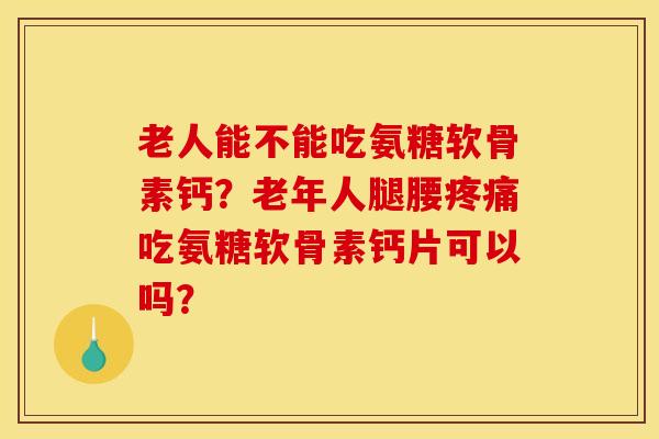 老人能不能吃氨糖软骨素钙？老年人腿腰疼痛吃氨糖软骨素钙片可以吗？
