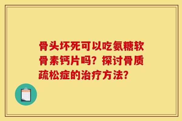 骨头坏死可以吃氨糖软骨素钙片吗？探讨骨质疏松症的治疗方法？