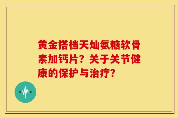 黄金搭档天灿氨糖软骨素加钙片？关于关节健康的保护与治疗？-第1张图片-关节骑士