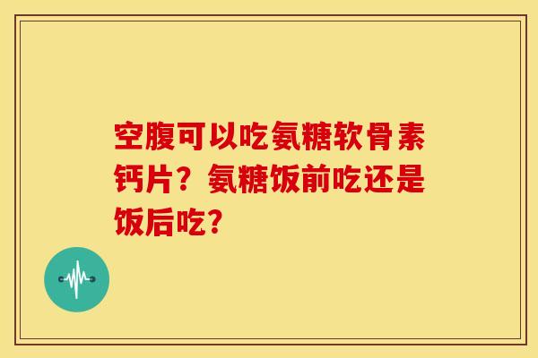空腹可以吃氨糖软骨素钙片？氨糖饭前吃还是饭后吃？