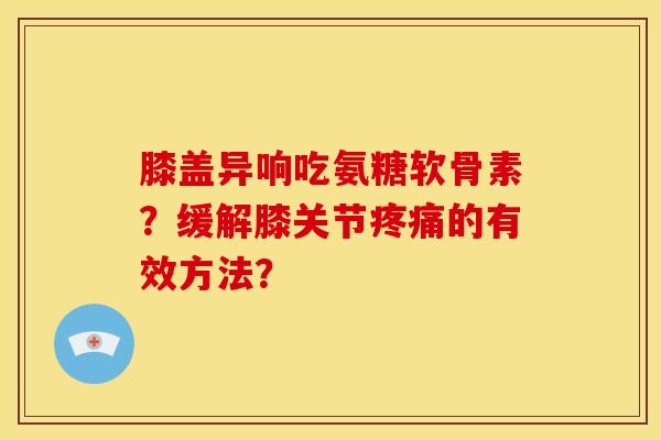 膝盖异响吃氨糖软骨素？缓解膝关节疼痛的有效方法？