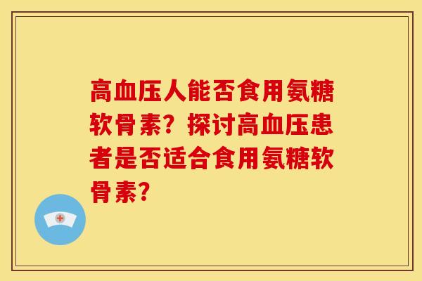 高血压人能否食用氨糖软骨素？探讨高血压患者是否适合食用氨糖软骨素？-第1张图片-关节骑士