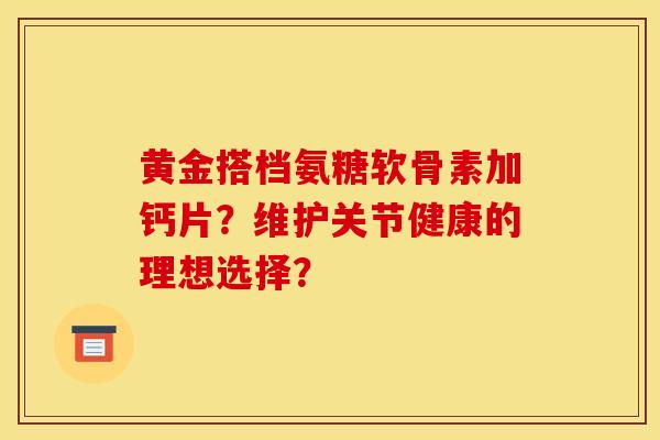 黄金搭档氨糖软骨素加钙片？维护关节健康的理想选择？