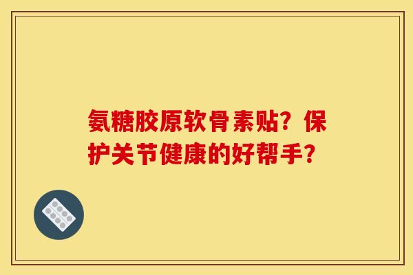 氨糖胶原软骨素贴？保护关节健康的好帮手？
