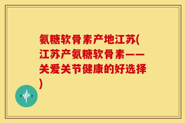 氨糖软骨素产地江苏(江苏产氨糖软骨素——关爱关节健康的好选择)-第1张图片-关节骑士