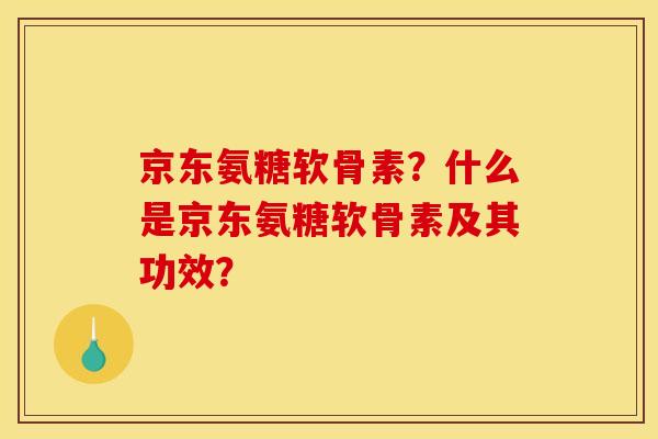 京东氨糖软骨素？什么是京东氨糖软骨素及其功效？-第1张图片-关节骑士